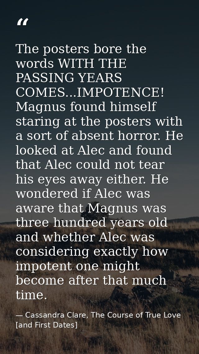 The posters bore the words WITH THE PASSING YEARS COMES...IMPOTENCE! Magnus found himself staring at the posters with a  — Cassandra Clare, The Course of True Love [and First Dates]