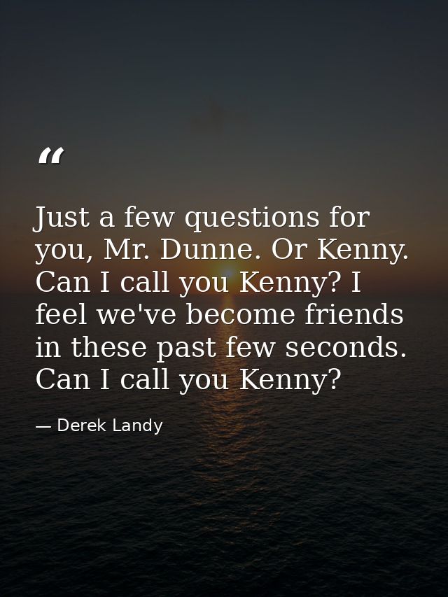 Just a few questions for you, Mr. Dunne. Or Kenny. Can I call you Kenny? I feel we've become friends in these past few s — Derek Landy