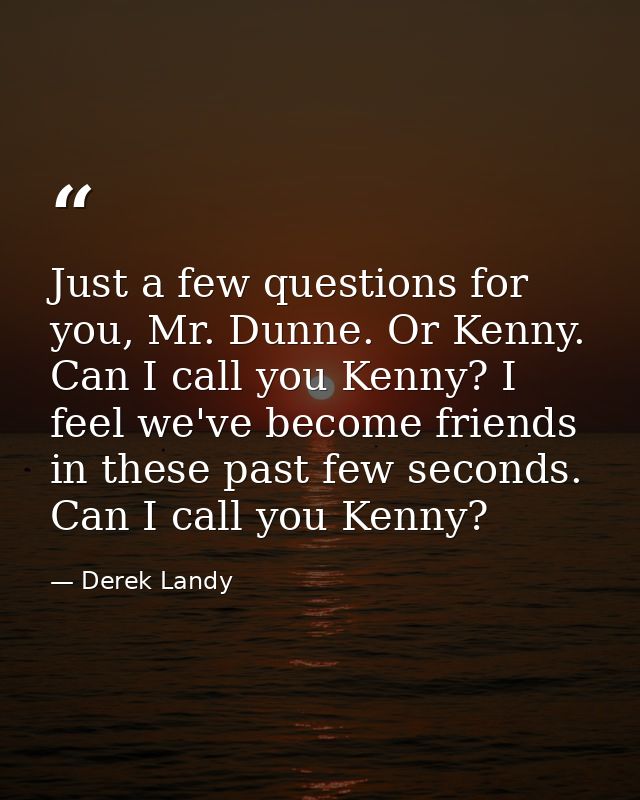 Just a few questions for you, Mr. Dunne. Or Kenny. Can I call you Kenny? I feel we've become friends in these past few s — Derek Landy