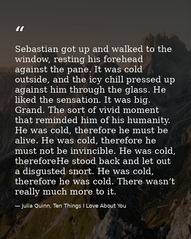 Sebastian got up and walked to the window, resting his forehead against the pane. It was cold outside, and the icy chill — Julia Quinn, Ten Things I Love About You