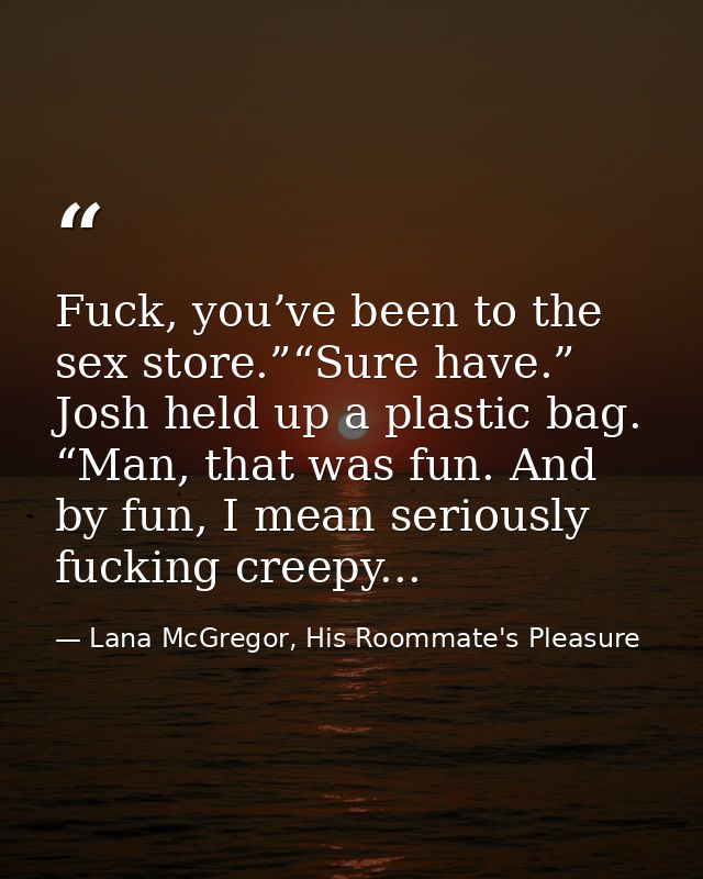 Fuck, you’ve been to the sex store.”“Sure have.” Josh held up a plastic bag. “Man, that was fun. And by fun, I mean seri — Lana McGregor, His Roommate's Pleasure
