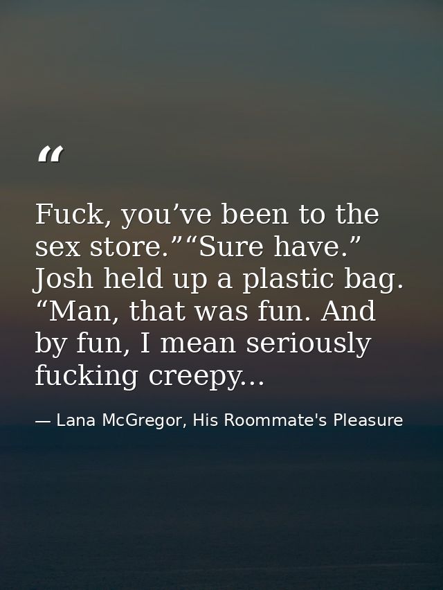 Fuck, you’ve been to the sex store.”“Sure have.” Josh held up a plastic bag. “Man, that was fun. And by fun, I mean seri — Lana McGregor, His Roommate's Pleasure