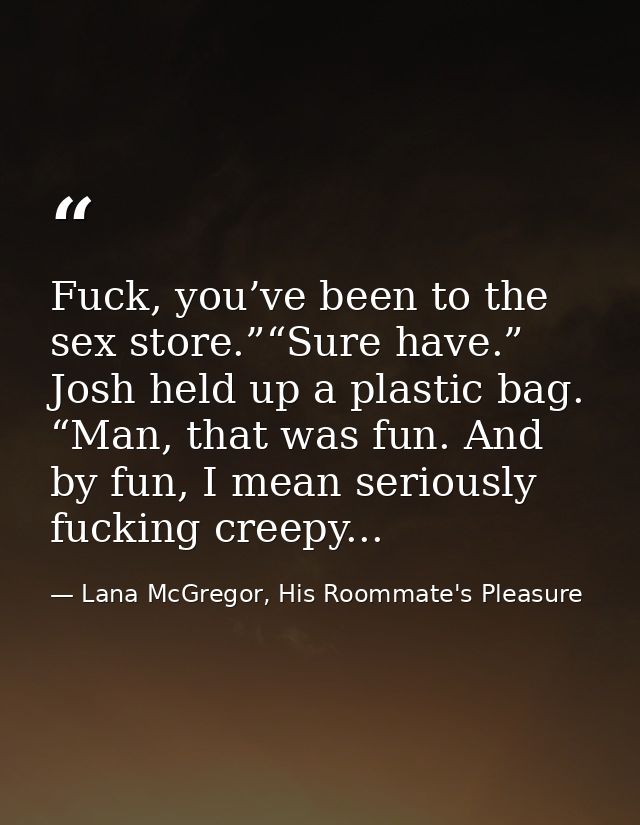 Fuck, you’ve been to the sex store.”“Sure have.” Josh held up a plastic bag. “Man, that was fun. And by fun, I mean seri — Lana McGregor, His Roommate's Pleasure