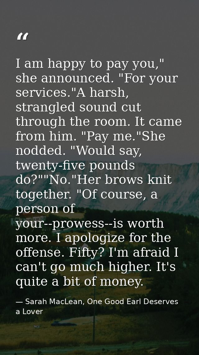 I am happy to pay you," she announced. "For your services."A harsh, strangled sound cut through the room. It came from h — Sarah MacLean, One Good Earl Deserves a Lover