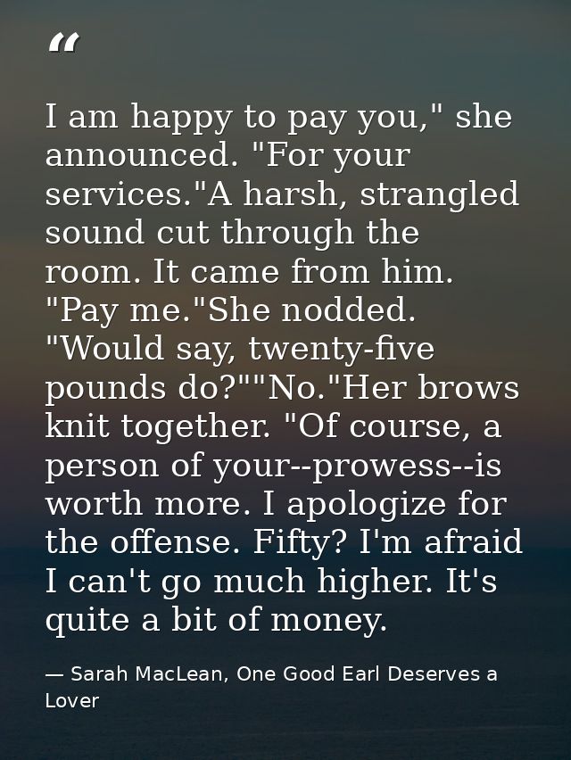 I am happy to pay you," she announced. "For your services."A harsh, strangled sound cut through the room. It came from h — Sarah MacLean, One Good Earl Deserves a Lover