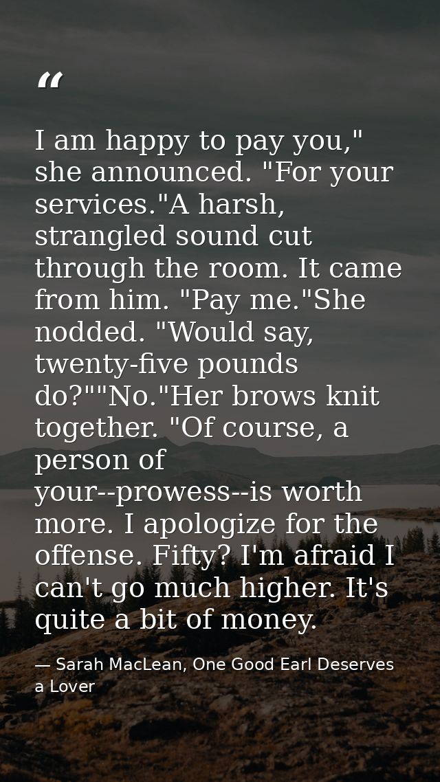 I am happy to pay you," she announced. "For your services."A harsh, strangled sound cut through the room. It came from h — Sarah MacLean, One Good Earl Deserves a Lover
