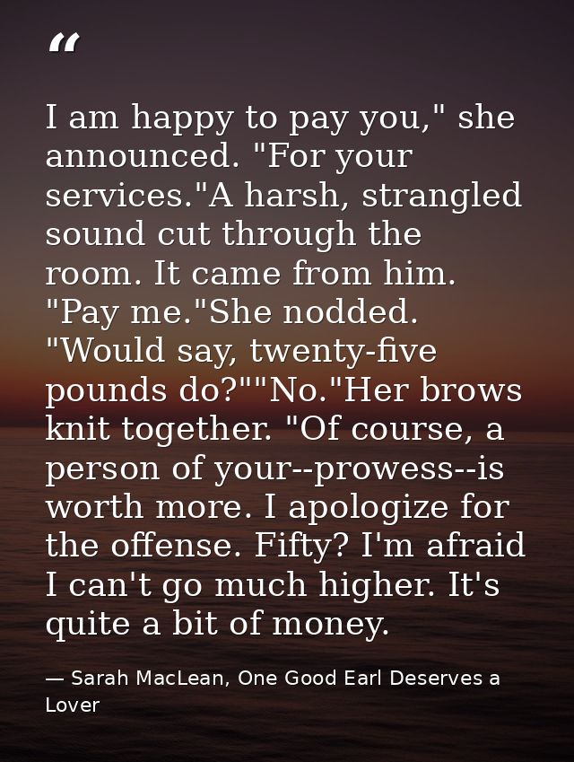 I am happy to pay you," she announced. "For your services."A harsh, strangled sound cut through the room. It came from h — Sarah MacLean, One Good Earl Deserves a Lover