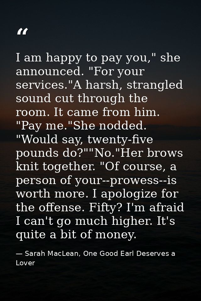I am happy to pay you," she announced. "For your services."A harsh, strangled sound cut through the room. It came from h — Sarah MacLean, One Good Earl Deserves a Lover