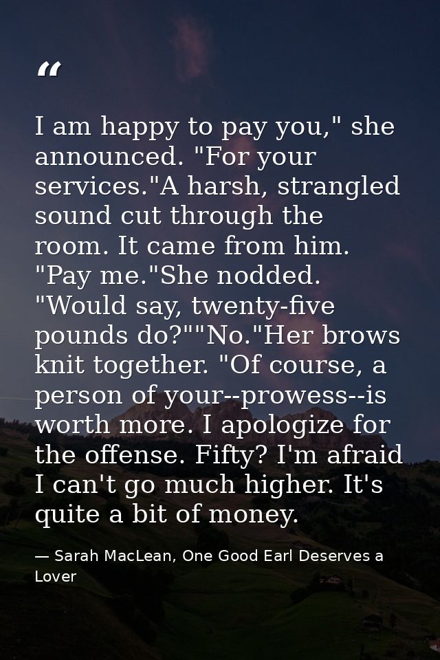 I am happy to pay you," she announced. "For your services."A harsh, strangled sound cut through the room. It came from h — Sarah MacLean, One Good Earl Deserves a Lover