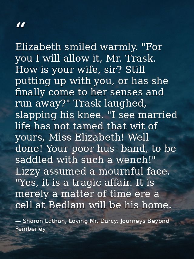 Elizabeth smiled warmly. "For you I will allow it, Mr. Trask. How is your wife, sir? Still putting up with you, or has s — Sharon Lathan, Loving Mr. Darcy: Journeys Beyond Pemberley