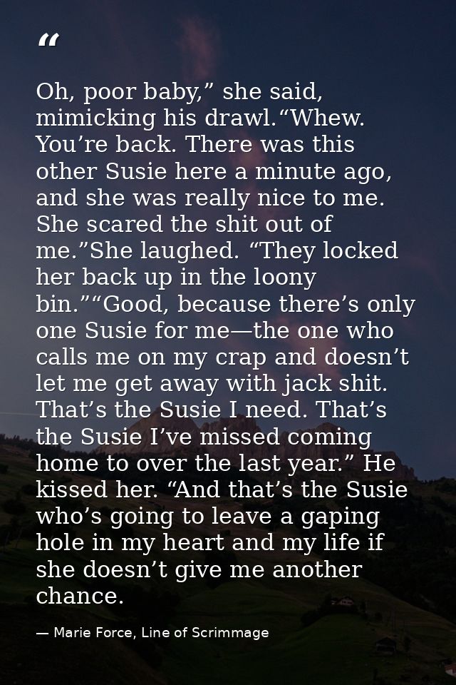 Oh, poor baby,” she said, mimicking his drawl.“Whew. You’re back. There was this other Susie here a minute ago, and she  — Marie Force, Line of Scrimmage