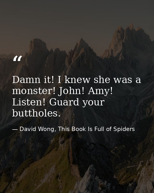 Damn it! I knew she was a monster! John! Amy! Listen! Guard your buttholes. — David Wong, This Book Is Full of Spiders