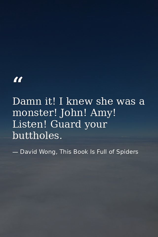 Damn it! I knew she was a monster! John! Amy! Listen! Guard your buttholes. — David Wong, This Book Is Full of Spiders