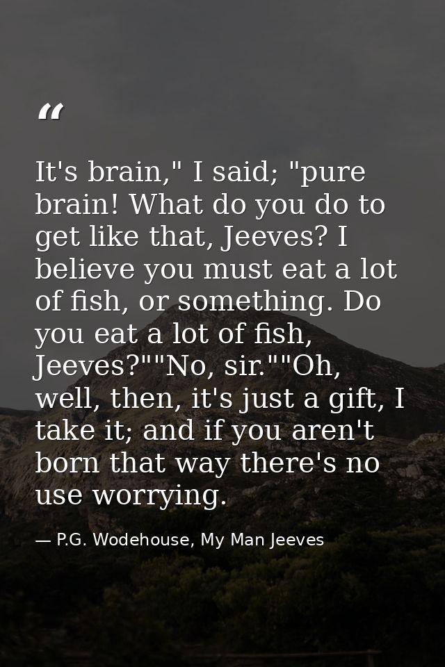 It's brain," I said; "pure brain! What do you do to get like that, Jeeves? I believe you must eat a lot of fish, or some — P.G. Wodehouse, My Man Jeeves