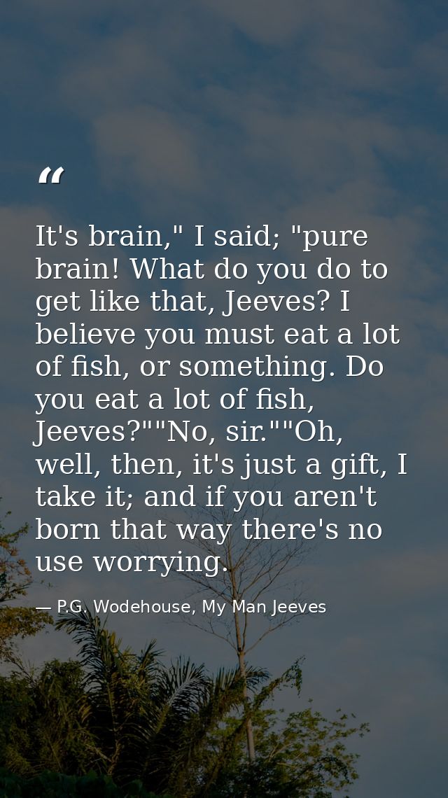 It's brain," I said; "pure brain! What do you do to get like that, Jeeves? I believe you must eat a lot of fish, or some — P.G. Wodehouse, My Man Jeeves