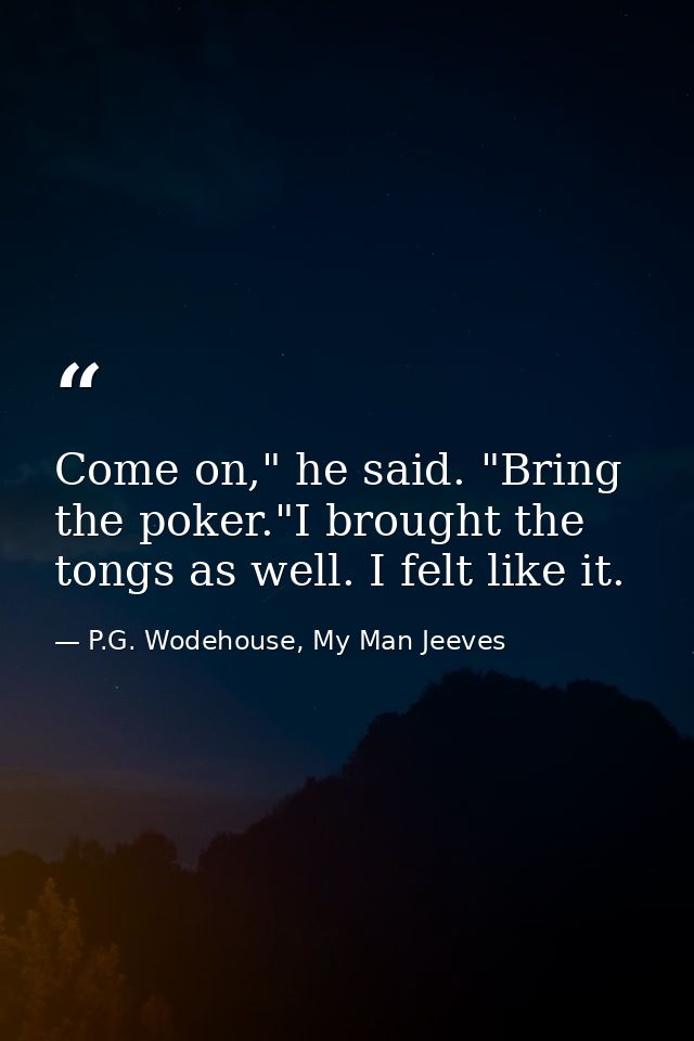 Come on," he said. "Bring the poker."I brought the tongs as well. I felt like it. — P.G. Wodehouse, My Man Jeeves