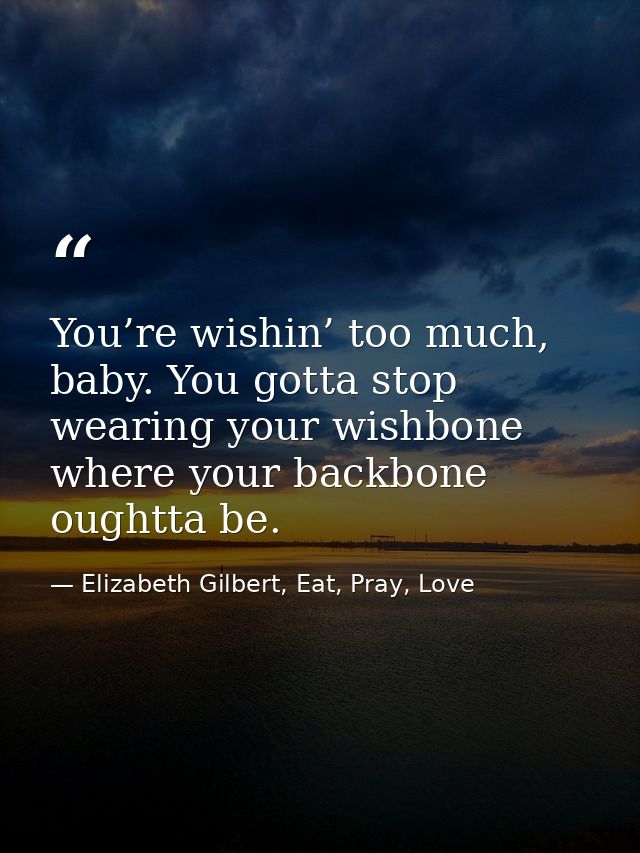 You’re wishin’ too much, baby. You gotta stop wearing your wishbone where your backbone oughtta be. — Elizabeth Gilbert, Eat, Pray, Love