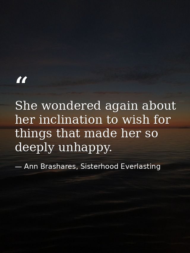 She wondered again about her inclination to wish for things that made her so deeply unhappy. — Ann Brashares, Sisterhood Everlasting