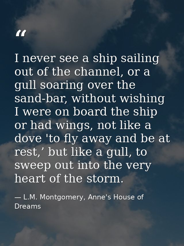 I never see a ship sailing out of the channel, or a gull soaring over the sand-bar, without wishing I were on board the  — L.M. Montgomery, Anne's House of Dreams