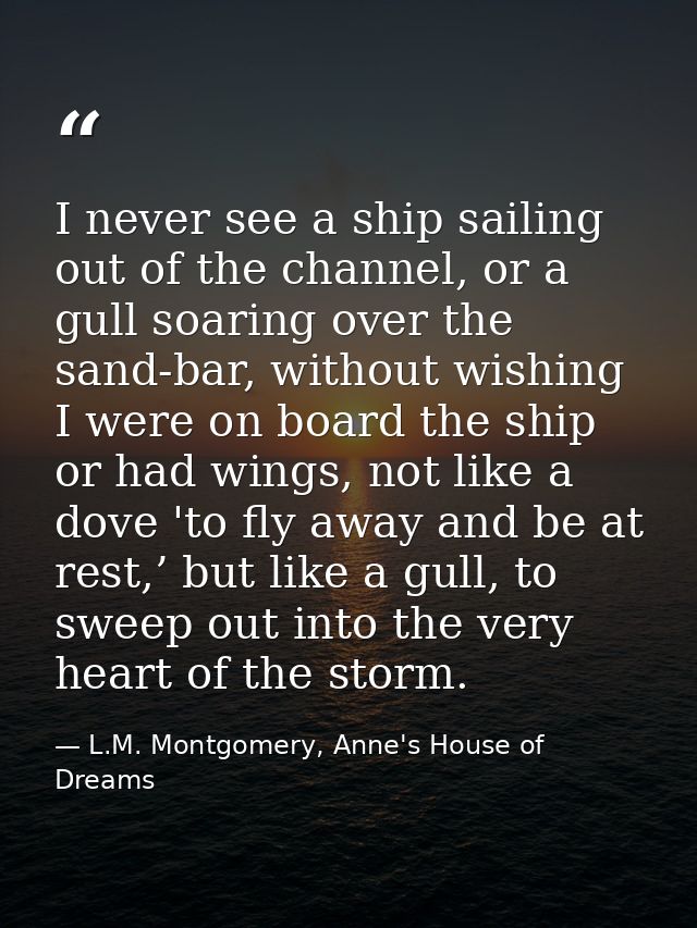 I never see a ship sailing out of the channel, or a gull soaring over the sand-bar, without wishing I were on board the  — L.M. Montgomery, Anne's House of Dreams