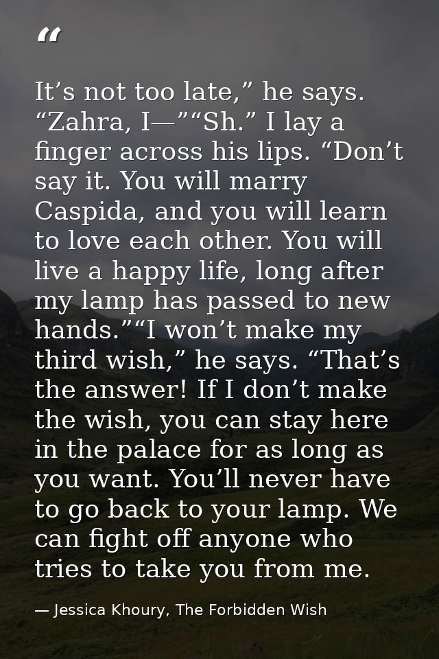 It’s not too late,” he says. “Zahra, I—”“Sh.” I lay a finger across his lips. “Don’t say it. You will marry Caspida, and — Jessica Khoury, The Forbidden Wish