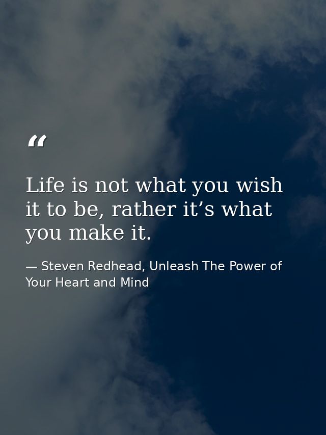 Life is not what you wish it to be, rather it’s what you make it. — Steven Redhead, Unleash The Power of Your Heart and Mind