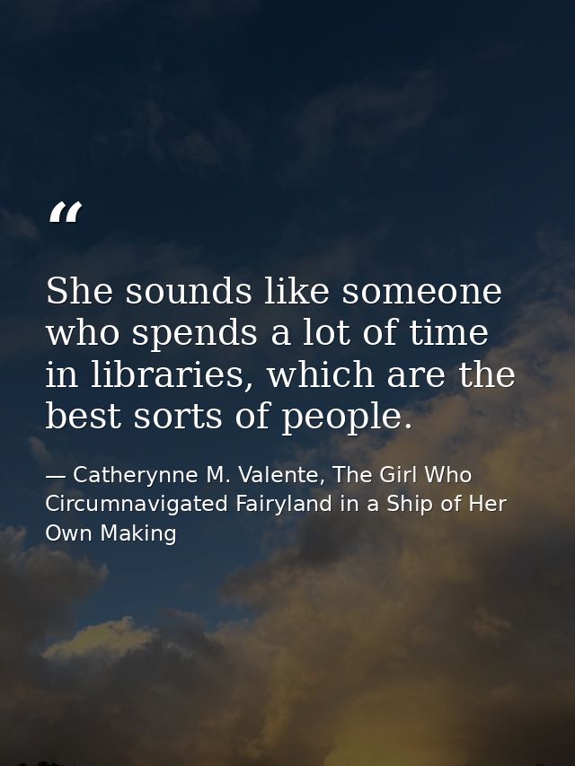 She sounds like someone who spends a lot of time in libraries, which are the best sorts of people. — Catherynne M. Valente, The Girl Who Circumnavigated Fairyland in a Ship of Her Own Making
