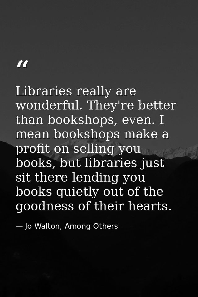 Libraries really are wonderful. They're better than bookshops, even. I mean bookshops make a profit on selling you books — Jo Walton, Among Others