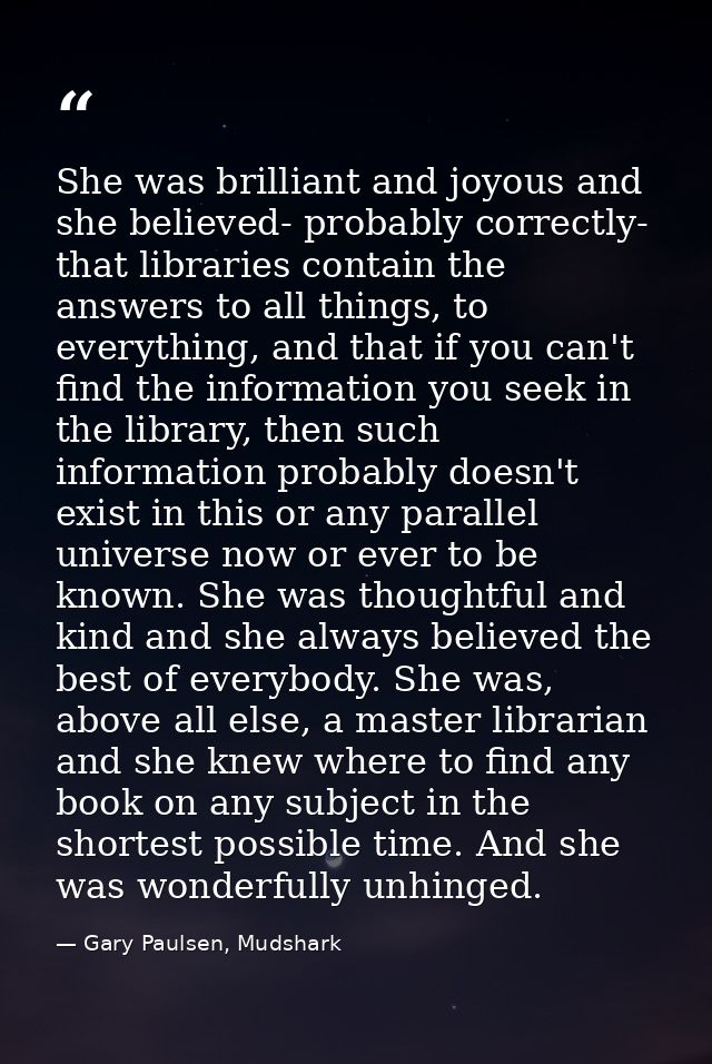 She was brilliant and joyous and she believed- probably correctly- that libraries contain the answers to all things, to  — Gary Paulsen, Mudshark