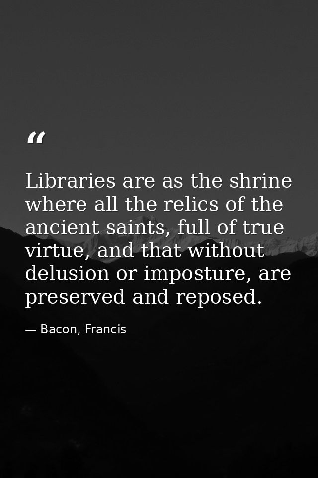 Libraries are as the shrine where all the relics of the ancient saints, full of true virtue, and that without delusion o — Bacon, Francis