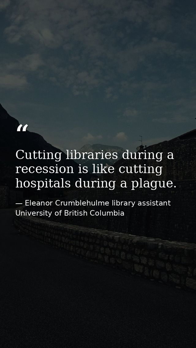 Cutting libraries during a recession is like cutting hospitals during a plague. — Eleanor Crumblehulme library assistant University of British Columbia
