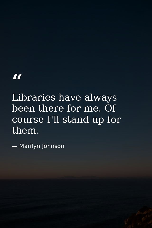 Libraries have always been there for me. Of course I'll stand up for them. — Marilyn Johnson