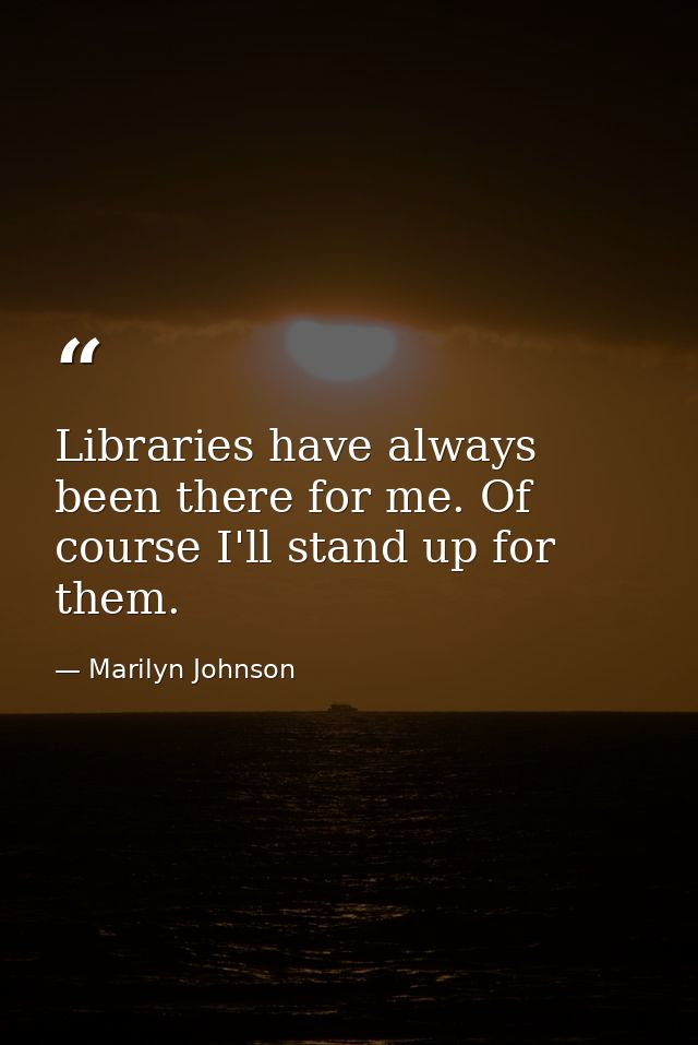 Libraries have always been there for me. Of course I'll stand up for them. — Marilyn Johnson
