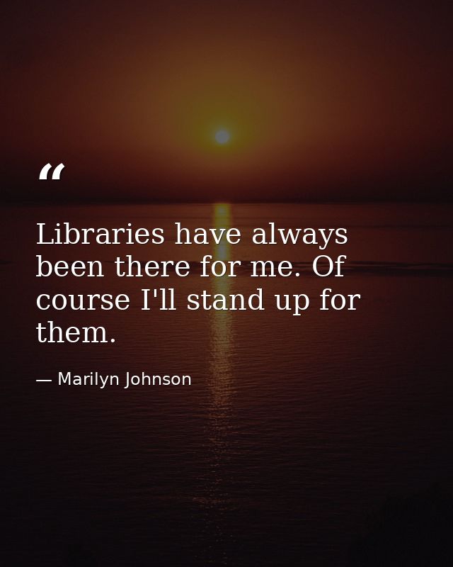 Libraries have always been there for me. Of course I'll stand up for them. — Marilyn Johnson