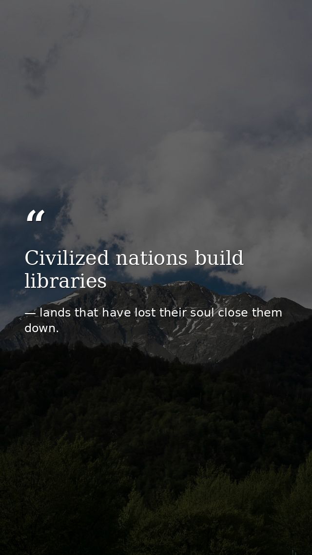 Civilized nations build libraries — lands that have lost their soul close them down.