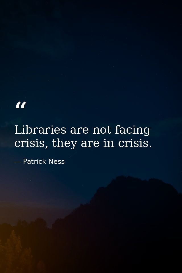 Libraries are not facing crisis, they are in crisis. — Patrick Ness