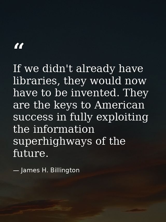If we didn't already have libraries, they would now have to be invented. They are the keys to American success in fully  — James H. Billington