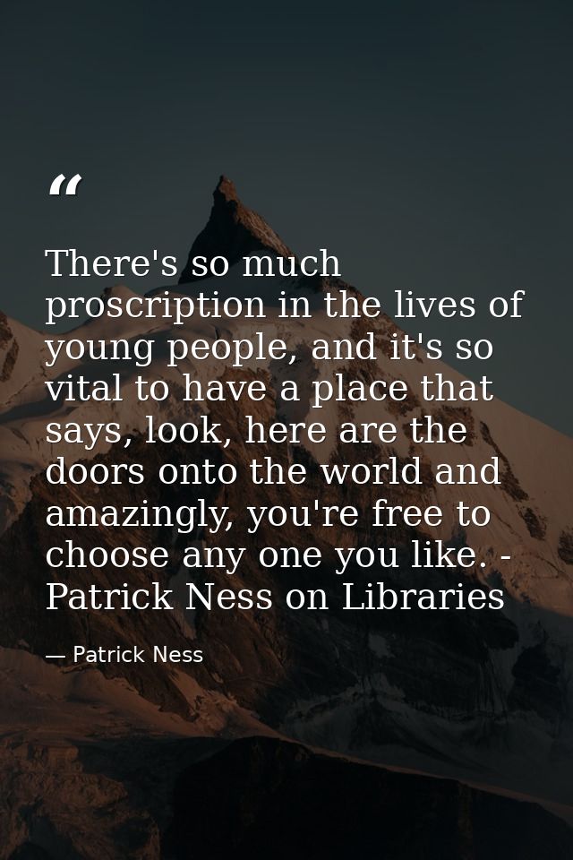 There's so much proscription in the lives of young people, and it's so vital to have a place that says, look, here are t — Patrick Ness