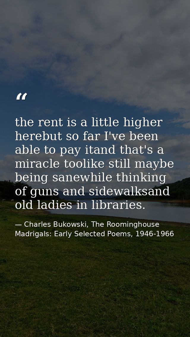 the rent is a little higher herebut so far I've been able to pay itand that's a miracle toolike still maybe being sanewh — Charles Bukowski, The Roominghouse Madrigals: Early Selected Poems, 1946-1966
