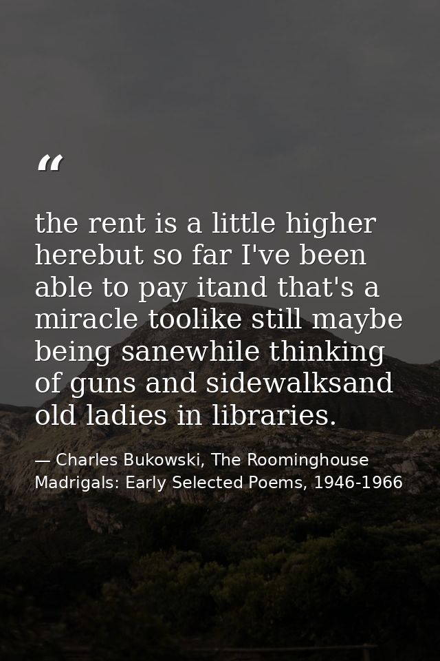 the rent is a little higher herebut so far I've been able to pay itand that's a miracle toolike still maybe being sanewh — Charles Bukowski, The Roominghouse Madrigals: Early Selected Poems, 1946-1966