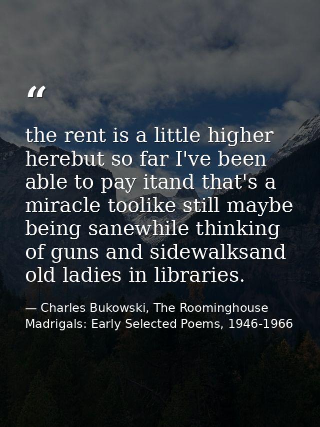 the rent is a little higher herebut so far I've been able to pay itand that's a miracle toolike still maybe being sanewh — Charles Bukowski, The Roominghouse Madrigals: Early Selected Poems, 1946-1966