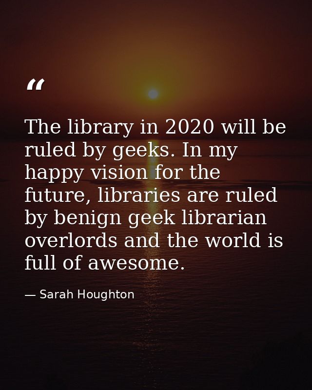 The library in 2020 will be ruled by geeks. In my happy vision for the future, libraries are ruled by benign geek librar — Sarah Houghton