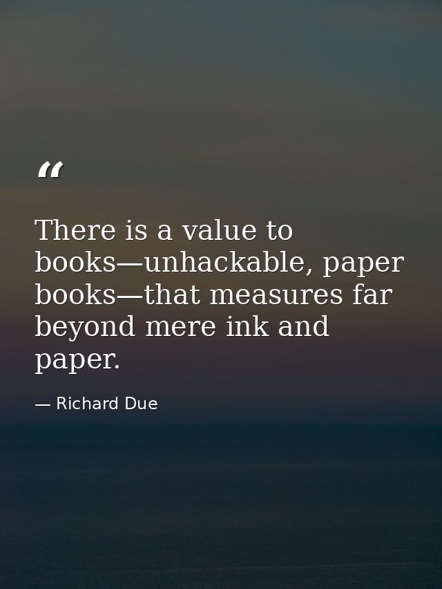 There is a value to books—unhackable, paper books—that measures far beyond mere ink and paper. — Richard Due