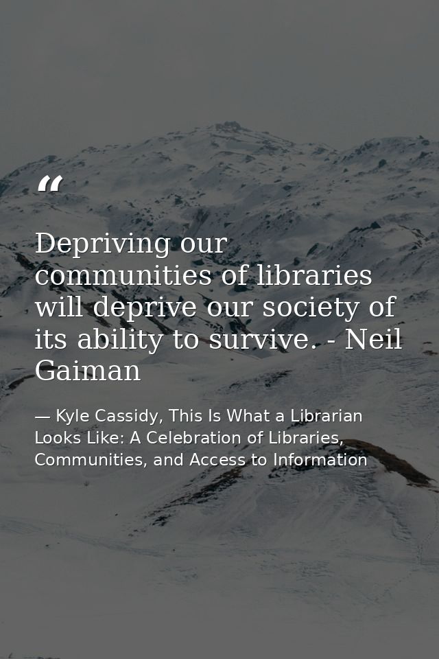 Depriving our communities of libraries will deprive our society of its ability to survive. - Neil Gaiman — Kyle Cassidy, This Is What a Librarian Looks Like: A Celebration of Libraries, Communities, and Access to Information