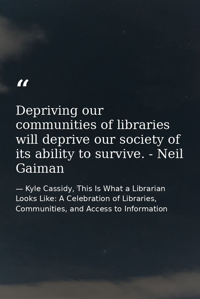 Depriving our communities of libraries will deprive our society of its ability to survive. - Neil Gaiman — Kyle Cassidy, This Is What a Librarian Looks Like: A Celebration of Libraries, Communities, and Access to Information