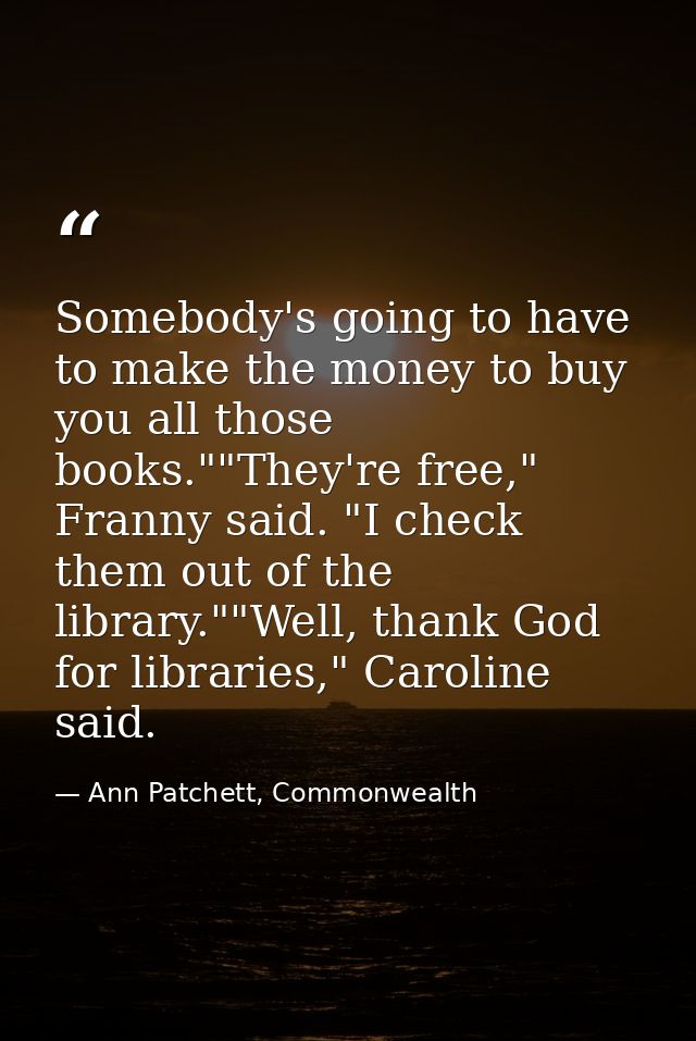 Somebody's going to have to make the money to buy you all those books.""They're free," Franny said. "I check them out of — Ann Patchett, Commonwealth