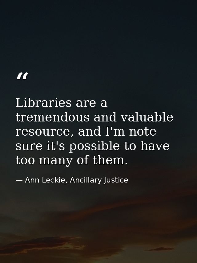 Libraries are a tremendous and valuable resource, and I'm note sure it's possible to have too many of them. — Ann Leckie, Ancillary Justice