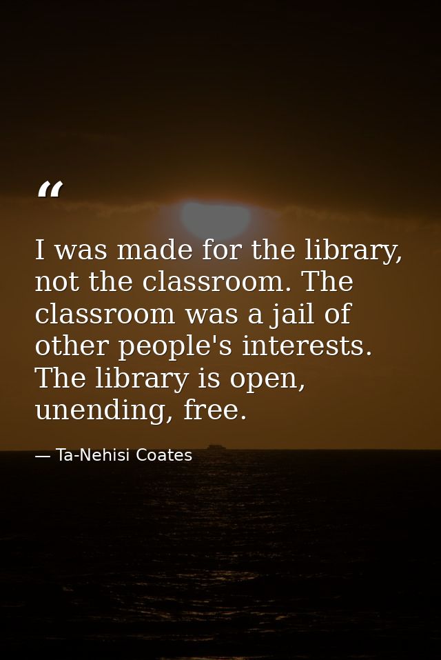 I was made for the library, not the classroom. The classroom was a jail of other people's interests. The library is open — Ta-Nehisi Coates