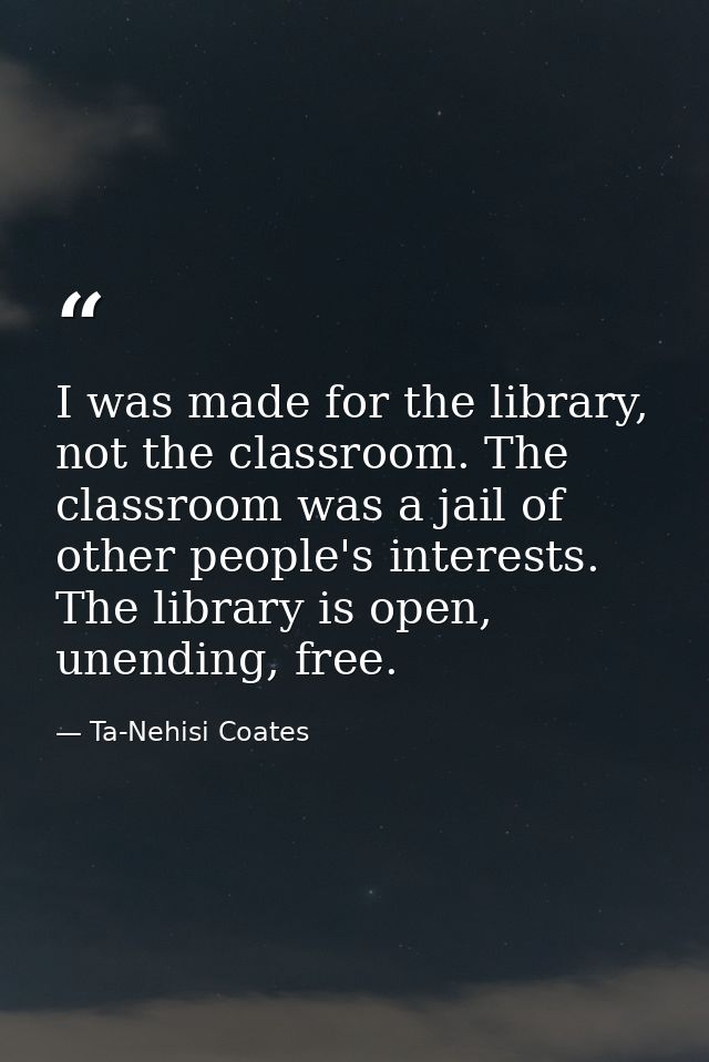 I was made for the library, not the classroom. The classroom was a jail of other people's interests. The library is open — Ta-Nehisi Coates