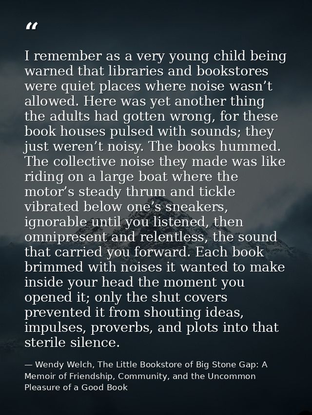 I remember as a very young child being warned that libraries and bookstores were quiet places where noise wasn’t allowed — Wendy Welch, The Little Bookstore of Big Stone Gap: A Memoir of Friendship, Community, and the Uncommon Pleasure of a Good Book